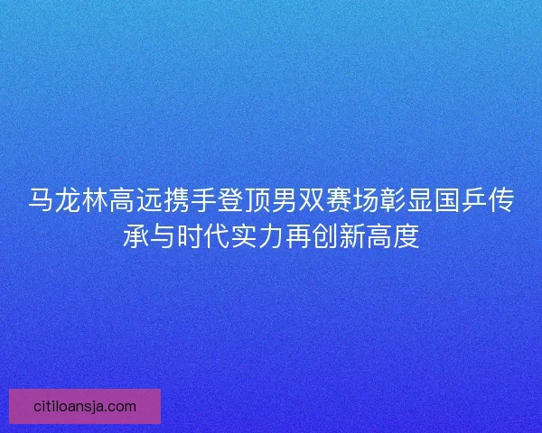 马龙林高远携手登顶男双赛场彰显国乒传承与时代实力再创新高度