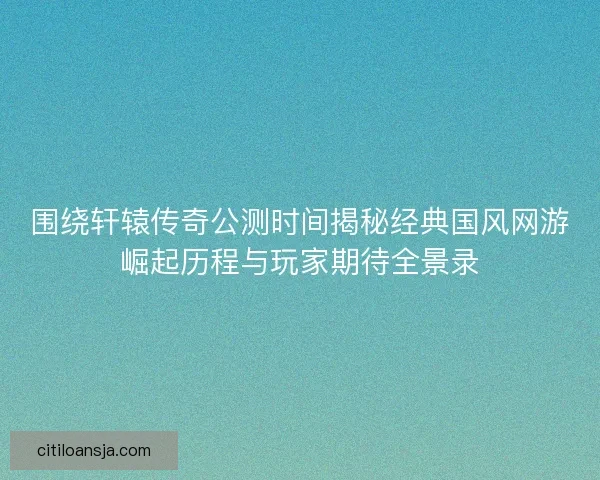 围绕轩辕传奇公测时间揭秘经典国风网游崛起历程与玩家期待全景录
