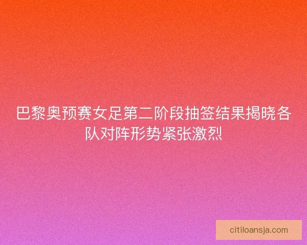 巴黎奥预赛女足第二阶段抽签结果揭晓各队对阵形势紧张激烈